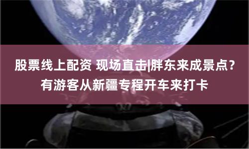 股票線上配資 現(xiàn)場(chǎng)直擊|胖東來(lái)成景點(diǎn)？有游客從新疆專程開(kāi)車來(lái)打卡