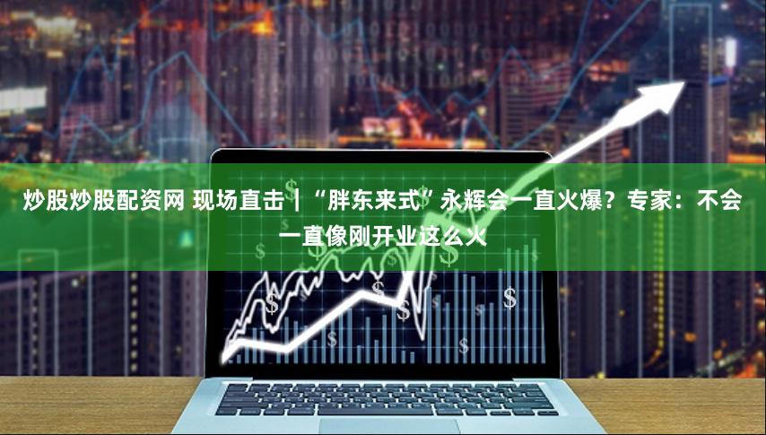 炒股炒股配資網(wǎng) 現(xiàn)場(chǎng)直擊｜“胖東來(lái)式”永輝會(huì)一直火爆？專家：不會(huì)一直像剛開(kāi)業(yè)這么火