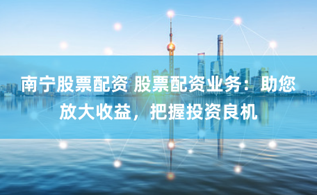 南寧股票配資 股票配資業(yè)務(wù)：助您放大收益，把握投資良機(jī)
